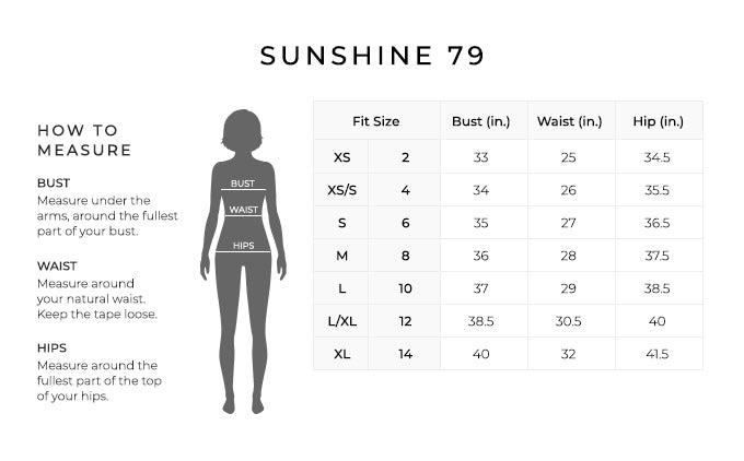 Size Chart for Sunshine 79.
Size Extra Small, 2. Bust 33 inches, Waist 25 inches, Hip 34.5 inches.
Size Extra Small/Small, 4. Bust 34 inches, Waist 26 inches, Hip 35.5 inches.
Size Small, 6. Bust 35 inches, Waist 27 inches, Hip 36.5 inches.
Size Medium, 8. Bust 36 inches, Waist 28 inches, Hip 37.5 inches.
Size Large, 10. Bust 37 inches, Waist 29 inches, Hip 38.5 inches.
Size Large/Extra Large, 12. Bust 38.5 inches, Waist 30.5 inches, Hip 40 inches.
Size Extra Large, 14. Bust 40 inches, Waist 32 inches, Hip 41.5 inches.
How to Measure.
Bust. Measure under the arms, around the fullest part of your bust.
Waist. Measure around your natural waist. Keep the tape loose.
Hips. Measure around the fullest part of the top of your hips.