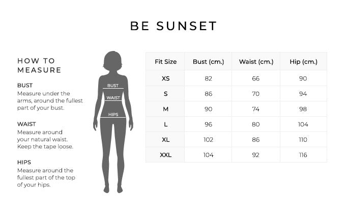 Size Chart for Be Sunset.
Size XS. Bust 82 centimeters, Waist 66 centimeters, Hip 90 centimeters.
Size Small. Bust 86 centimeters, Waist 70 centimeters, Hip 94 centimeters.
Size Medium. Bust 90 centimeters, Waist 74 centimeters, Hip 98 centimeters.
Size Large. Bust 96 centimeters, Waist 80 centimeters, Hip 104 centimeters.
Size XL. Bust 102 centimeters, Waist 86 centimeters, Hip 110 centimeters.
Size XXL. Bust 104 centimeters, Waist 92 centimeters, Hip 116 centimeters.
How to Measure.
Bust. Measure under the arms, around the fullest part of your bust.
Waist. Measure around your natural waist.
Hips. Measure around the fullest part of the top of your hips.