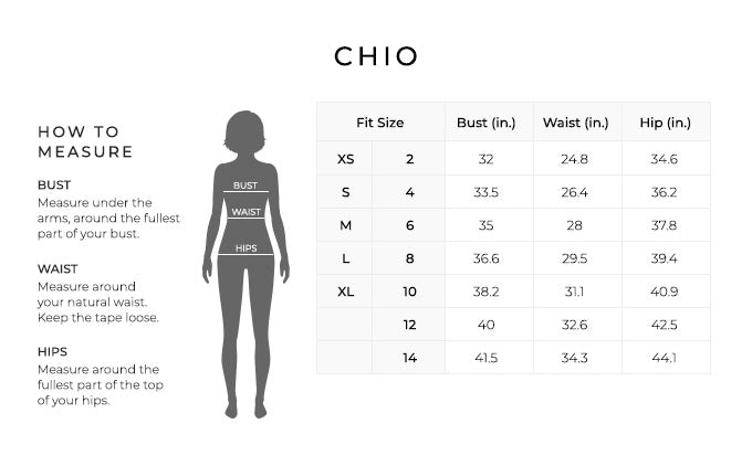 Size Chart for Chio.
Size Extra Small, 2. Bust 32 inches, Waist 24.8 inches, Hip 34.6inches.
Size Small, 4. Bust 33.5 inches, Waist 26.4 inches, Hip 36.2 inches.
Size Medium, 6. Bust 35 inches, Waist 28 inches, Hip 37.8 inches.
Size Large, 8. Bust 36.6 inches, Waist 29.5 inches, Hip 39.4 inches.
Size Extra Large, 10. Bust 38.2 inches, Waist 31.1 inches, Hip 40.9 inches.
Size 12. Bust 40 inches, Waist 32.6 inches, Hip 42.5 inches.
Size 14. Bust 41.5 inches, Waist 34.3 inches, Hip 44.1 inches.
How to Measure.
Bust. Measure under the arms, around the fullest part of your bust.
Waist. Measure around your natural waist.
Hips. Measure around the fullest part of the top of your hips.