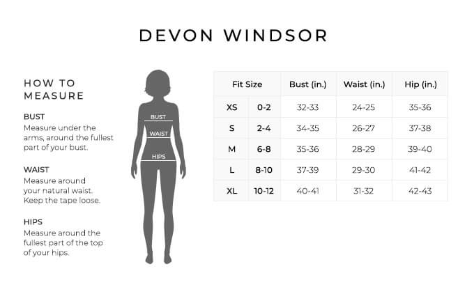 Size Chart for Devon Windsor.

Size Extra Small. 0-2. Bust 32-33 inches, Waist 24-25 inches, Hip 35-36 inches.
Size Small. 2-4. Bust 34-35 inches, Waist 26-27 inches, Hip 37-38 inches.
Size Medium. 6-8. Bust 35-36 inches, Waist 28-29 inches, Hip 39-40 inches.
Size Large. 8-10. Bust 37-39 inches, Waist 29-30 inches, Hip 41-42 inches.
Size Extra Large. 10-12. Bust 40-41 inches, Waist 31-32 inches, Hip 42-43 inches.

How to Measure.
Bust. Measure under the arms, around the fullest part of your bust.
Waist. Measure around your natural waist. Keep the tape loose.
Hips. Measure around the fullest part of the top of your hips.