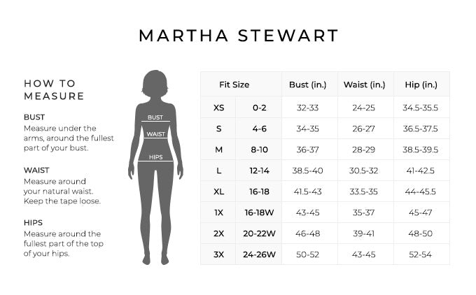Size Chart for Martha Stewart.
Size Extra Small, 0 to 2. Bust 32 to 33 inches, Waist 24 to 25 inches, Hip 34.5 to 35.5 inches.
Size Small, 4 to 6. Bust 34 to 35 inches, Waist 26 to 27 inches, Hip 36.5 to 37.5 inches.
Size Medium, 8 to 10. Bust 36 to 37 inches, Waist 28 to 29 inches, Hip 38.5 to 39.5 inches.
Size Large, 12 to 14. Bust 38.5 to 40 inches, Waist 30.5 to 32 inches, Hip 41 to 42.5 inches.
Size Extra Large, 16 to 18. Bust 41.5 to 43 inches, Waist 33.5 to 35 inches, Hip 44 to 45.5 inches.
Size 1X, 16W to 18W. Bust 43 to 45 inches, Waist 35 to 37 inches, Hip 45 to 47 inches.
Size 2X, 20W to 22W. Bust 46 to 48 inches, Waist 39 to 41 inches, Hip 48 to 50 inches.
Size 3X, 24W to 26W. Bust 50 to 52 inches, Waist 43 to 45 inches, Hip 52 to 54 inches.
How to Measure.
Bust. Measure under the arms, around the fullest part of your bust.
Waist. Measure around your natural waist.
Hips. Measure around the fullest part of the top of your hips.