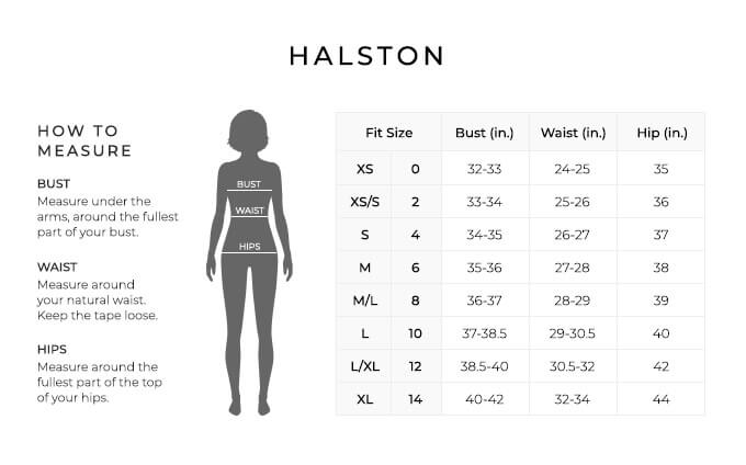 Size Chart for Halston.
Size Extra Small, 0. Bust 32 to 33 inches, Waist 24 to 25 inches, Hip 35 inches.
Size Extra Small, Small, 2. Bust 33 to 34 inches, Waist 25 to 26 inches, Hip 36 inches.
Size Small, 4. Bust 34 to 35 inches, Waist 26 to 27 inches, Hip 37 inches.
Size Medium, 6. Bust 35 to 36 inches, Waist 27 to 28 inches, Hip 38 inches.
Size Medium, Large, 8. Bust 36 to 37 inches, Waist 28 to 29 inches, Hip 39 inches.
Size Large, 10. Bust 37 to 38.5 inches, Waist 29 to 30.5 inches, Hip 40 inches.
Size Large, Extra Large, 12. Bust 38.5 to 40 inches, Waist 30.5 to 32 inches, Hip 42 inches.
Size Extra Large, 14. Bust 40 to 42 inches, Waist 32 to 34 inches, Hip 44 inches.
How to Measure.
Bust. Measure under the arms, around the fullest part of your bust.
Waist. Measure around your natural waist. Keep the tape loose.
Hips. Measure around the fullest part of the top of your hips.