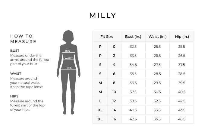 Size Chart for Milly.
Size Petite, 0. Bust 32.5 inches, Waist 25.5, Hip 35.5 inches.
Size Petite, 2. Bust 33.5 inches, Waist 26.5, Hip 36.5 inches.
Size Small, 4. Bust 34.5 inches, Waist 27.5, Hip 37.5 inches.
Size Small, 6. Bust 35.5 inches, Waist 28.5, Hip 38.5 inches.
Size Medium, 8. Bust 36.5 inches, Waist 29.5, Hip 39.5 inches.
Size Medium, 10. Bust 37.5 inches, Waist 30.5, Hip 40.5 inches.
Size Large, 12. Bust 39.5 inches, Waist 32.5, Hip 42.5 inches.
Size Extra Large, 14. Bust 40.5 inches, Waist 33.5, Hip 43.5 inches.
Size Extra Large, 16. Bust 42.5 inches, Waist 35.5, Hip 45.5 inches.
How to Measure.
Bust. Measure under the arms, around the fullest part of your bust.
Waist. Measure around your natural waist. Keep the tape loose.
Hips. Measure around the fullest part of the top of your hips.