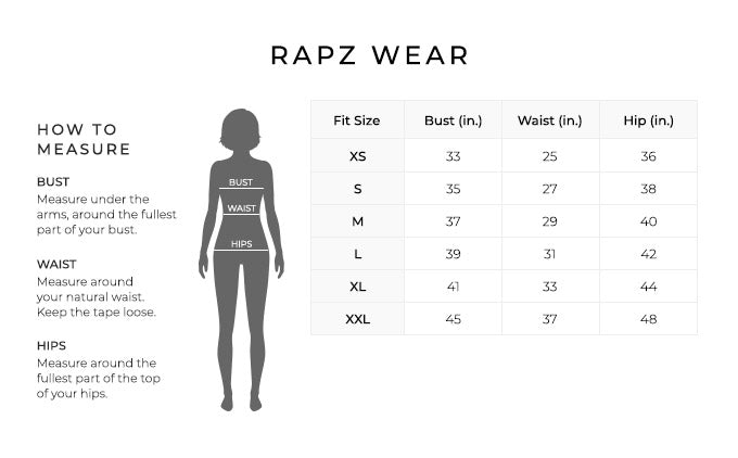 Size Chart for Rapz Wear.
Size Extra Small. Bust 33 inches, Waist 25 inches, 36 inches.
Size Small. Bust 35 inches, Waist 27 inches, Hip 38 inches.
Size Medium. Bust 37 inches, Waist 29 inches, Hip 40 inches.
Size Large. Bust 39 inches, Waist 31 inches, Hip 42 inches.
Size XL. Bust 41 inches, Waist 33 inches, Hip 44 inches.
Size XXL. Bust 45 inches, Waist 37 inches, Hip 48 inches.
How to Measure.
Bust. Measure under the arms, around the fullest part of your bust.
Waist. Measure around your natural waist.
Hips. Measure around the fullest part of the top of your hips.