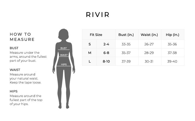 Size Chart for Rivir.
Size Small, 2-4. Bust 33-35 inches, Waist 26-27 inches, Hip 35-36 inches.
Size Medium, 6-8. Bust 35-37 inches, Waist 28-29 inches, Hip 37-38 inches.
Size Large, 8-10. Bust 37-39 inches, Waist 30-31 inches, Hip 39-40 inches.
How to Measure.
Bust. Measure under the arms, around the fullest part of your bust.
Waist. Measure around your natural waist.
Hips. Measure around the fullest part of the top of your hips.