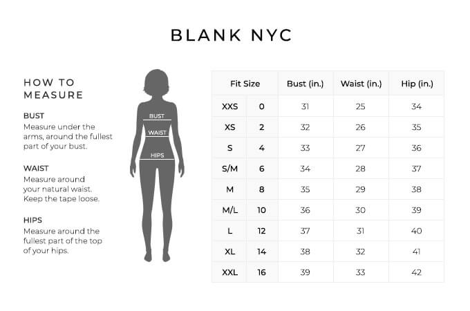 Size Chart for Blank NYC.

Size Extra Extra Small, 0. Bust 31 inches, Waist 25 inches, Hip 34 inches.
Size Extra Small, 2. Bust 32 inches, Waist 26 inches, Hip 35 inches.
Size Small, 4. Bust 33 inches, Waist 27 inches, Hip 36 inches.
Size Small/Medium, 6. Bust 34 inches, Waist 28 inches, Hip 37 inches.
Size Medium, 8. Bust 35 inches, Waist 29 inches, Hip 38 inches.
Size Medium/Large, 10. Bust 36 inches, Waist 30 inches, Hip 39 inches.
Size Large, 12. Bust 37 inches, Waist 31 inches, Hip 40 inches.
Size Extra Large, 14. Bust 38 inches, Waist 32 inches, Hip 41 inches.
Size Extra Extra Large, 16. Bust 39 inches, Waist 33 inches, Hip 42 inches.

How to Measure.
Bust. Measure under the arms, around the fullest part of your bust.
Waist. Measure around your natural waist. Keep the tape loose.
Hips. Measure around the fullest part of the top of your hips.