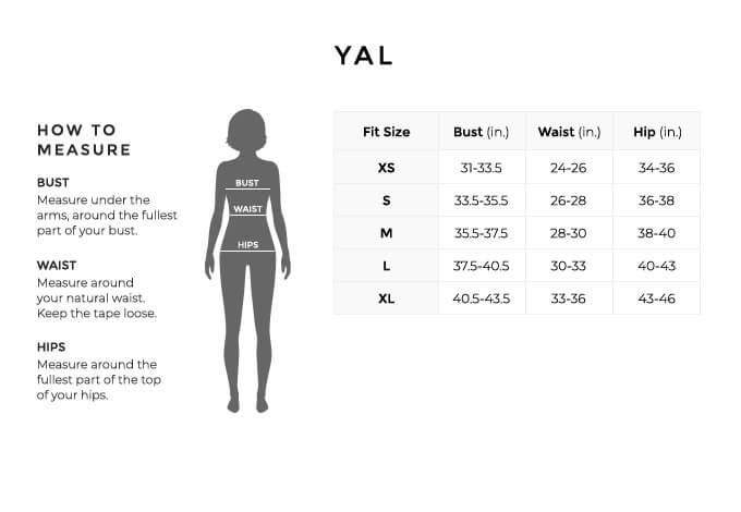 Size Chart for YAL.

Size Extra Small. Bust 31 to 33.5 inches, Waist 24 to 26 inches, Hip 34 to 36 inches.
Size Small. Bust 33.5 to 33.5 inches, Waist 26 to 28 inches, Hip 36 to 38 inches.
Size Medium. Bust 35.5 to 37.5 inches, Waist 28 to 30 inches, Hip 38 to 40 inches.
Size Large. Bust 37.5 to 40.5 inches, Waist 30 to 33 inches, Hip 40 to 43 inches.
Size Extra Large. Bust 40.5 to 43.5 inches, Waist 33 to 36 inches, Hip 43 to 43 inches.

How to Measure.
Bust. Measure under the arms, around the fullest part of your bust.
Waist. Measure around your natural waist.
Hips. Measure around the fullest part of the top of your hips.