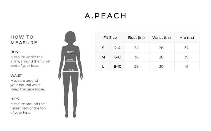 Size Chart for A.Peach.

Size Small, 2 to 4. Bust 34 inches, Waist 26 inches, Hip 37 inches.
Size Medium, 6 to 8. Bust 36 inches, Waist 28 inches, Hip 39 inches.
Size Large, 8 to 10. Bust 38 inches, Waist 30 inches, Hip 41 inches.

How to Measure.
Bust. Measure under the arms, around the fullest part of your bust.
Waist. Measure around your natural waist.
Hips. Measure around the fullest part of the top of your hips.