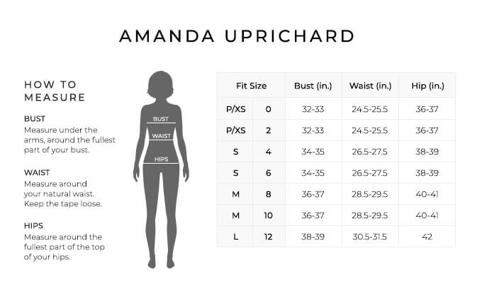Size Chart for Amanda Uprichard.

Size Petite, Extra Small, 0, 2. Bust 32 to 33 inches, Waist 24.5 to 25.5 inches, Hip 36-37 inches.
Size Small, 4, 6. Bust 34 to 35 inches, Waist 26.5 to 27.5 inches, Hip 38-39 inches.
Size Medium, 8, 10. Bust 36 to 37 inches, Waist 28.5 to 29.5 inches, Hip 40-41 inches.
Size Large, 12. Bust 38 to 39 inches, Waist 30.5 to 31.5 inches, Hip 42 inches.

How to Measure.
Bust. Measure under the arms, around the fullest part of your bust.
Waist. Measure around your natural waist. Keep the tape loose.
Hips. Measure around the fullest part of the top of your hips.