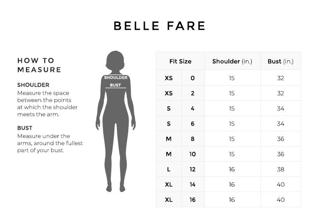 Size Chart for Belle Fare.

Size Extra Small, 0, 2.	Shoulder 15 inches, Bust 32 inches.
Size Small, 4, 6. Shoulder 15 inches, Bust 32 inches.
Size Medium, 8, 10. Shoulder 15 inches, Bust 32 inches.
Size Large, 12. Shoulder 15 inches, Bust 32 inches.
Size Extra Large, 14, 16. Shoulder 15 inches, Bust 32 inches.

How to Measure.
Shoulder. Measure the distance between the points at which the shoulder meets the arm.
Bust. Measure under the arms, around the fullest part of your bust.