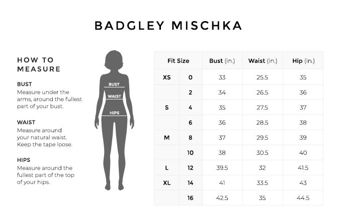 Size Chart for Badgley Mischka.

Size Extra Small, 0. Bust 33 inches, Waist 25.5 inches, Hip 35 inches.
Size Extra Small, 2. Bust 34 inches, Waist 26.5 inches, Hip 36 inches.
Size Small, 4. Bust 35 inches, Waist 27.5 inches, Hip 37 inches.
Size Small, 6. Bust 36 inches, Waist 28.5 inches, Hip 38 inches.
Size Medium, 8. Bust 37 inches, Waist 29.5 inches, Hip 39 inches.
Size Medium, 10. Bust 38 inches, Waist 30.5 inches, Hip 40 inches.
Size Large, 12. Bust 39.5 inches, Waist 32 inches, Hip 41.5 inches.
Size Extra Large, 14. Bust 41 inches, Waist 33.5 inches, Hip 43 inches.
Size Extra Large, 16. Bust 42.5 inches, Waist 35 inches, Hip 44.5 inches.

How to Measure.
Bust. Measure under the arms, around the fullest part of your bust.
Waist. Measure around your natural waist.
Hips. Measure around the fullest part of the top of your hips.
