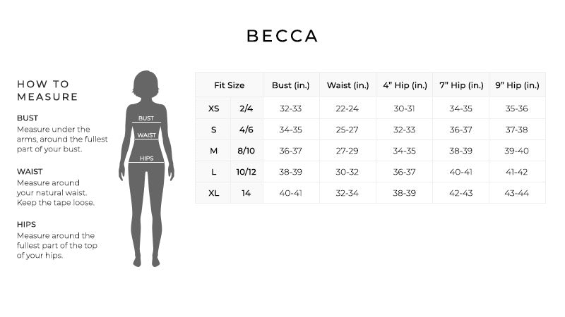 Size Chart for Becca.

Size Extra Small, 2, 4. Bust 32 to 33 inches. Waist 22 to 24 inches. 4 inch Hip 30 to 31 inches.  7 inch hip 34 to 35 inches.  9 inch hip 35 to 36 inches.
Size Small, 4, 6. Bust 34 to 35 inches. Waist 25 to 27 inches. 4 inch Hip 32 to 33 inches.  7 inch hip 36 to 37 inches.  9 inch hip 37 to 38 inches.
Size Medium, 8, 10. Bust 36 to 37 inches. Waist 27 to 29 inches. 4 inch Hip 34 to 35 inches.  7 inch hip 38 to 39 inches.  9 inch hip 39 to 40 inches.
Size Large, 10, 12. Bust 38 to 39 inches. Waist 30 to 32 inches. 4 inch Hip 36 to 37 inches.  7 inch hip 40 to 41 inches.  9 inch hip 41 to 42 inches.
Size Extra Large, 14. Bust 40 to 41 inches. Waist 32 to 34 inches. 4 inch Hip 38 to 39 inches.  7 inch hip 42 to 43 inches.  9 inch hip 43 to 44 inches.

How to Measure.
Bust. Measure under the arms, around the fullest part of your bust.
Waist. Measure around your natural waist.  Keep the tape loose.
Hips. Measure around the fullest part of the top of your hips.