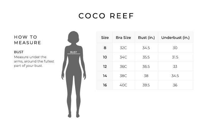 Size Chart for Coco Reef.

Size 8. Bra Size 32C. Bust 34.5 inches, Underbust 30 inches.
Size 10. Bra Size 34C. Bust 35.5 inches, Underbust 31.5 inches.
Size 12. Bra Size 36C. Bust 36.5 inches, Underbust 33 inches.
Size 14. Bra Size 38C. Bust 38 inches, Underbust 34.5 inches.
Size 16. Bra Size 40C. Bust 39.5 inches, Underbust 36 inches.

How to Measure.
Bust. Measure under the arms, around the fullest part of your bust.