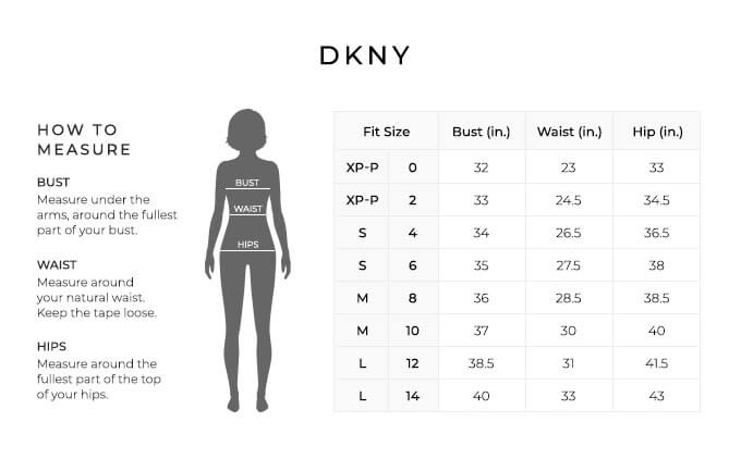 Size Chart for DKNY.

Size Extra Petite, Petite, 0, 2. Bust 32 to 33 inches, Waist 23 to 24.5 inches, Hip 33 to 34.5 inches.
Size Small, 4, 6. Bust 34 to 35 inches, Waist 26.5 to 27.5 inches, Hip 36.5 to 38 inches.
Size Medium, 6, 8. Bust 36 to 37 inches, Waist 28.5 to 30 inches, Hip 38.5 to 40 inches.
Size Large, 10, 12. Bust 38.5 to 40 inches, Waist 31 to 33 inches, Hip 41.5 to 43 inches.

How to Measure.
Bust. Measure under the arms, around the fullest part of your bust.
Waist. Measure around your natural waist. Keep the tape loose.
Hips. Measure around the fullest part of the top of your hips.