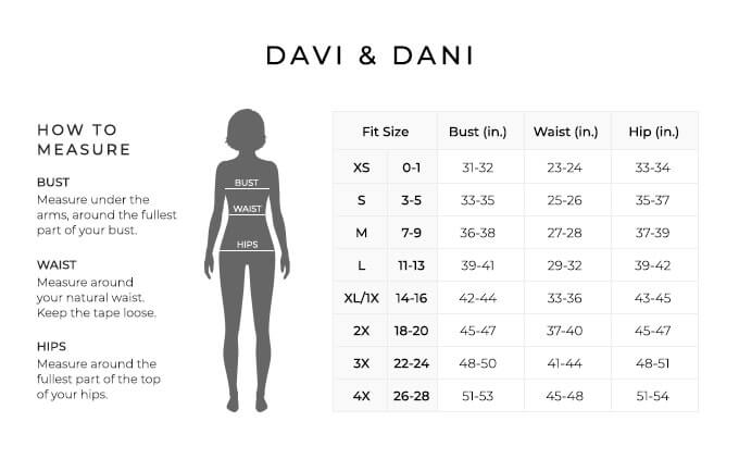 Size Chart for Davi & Dani.

Size Extra Small, 0 to 1. Bust 31 to 32 inches, Waist 23 to 24 inches, Hip 33 to 34 inches.
Size Small, 3 to 5. Bust 33 to 35 inches, Waist 25 to 26 inches, Hip 35 to 37 inches.
Size Medium, 7 to 9. Bust 36 to 38 inches, Waist 27 to 28 inches, Hip 37 to 39 inches.
Size Large, 11 to 13. Bust 39 to 41 inches, Waist 29 to 32 inches, Hip 39 to 42 inches.
Size Extra Large, One X, 14 to 16. Bust 42 to 44 inches, Waist 33 to 36 inches, Hip 43 to 45 inches.
Size Two X, 18 to 20. Bust 45 to 47 inches, Waist 37 to 40 inches, Hip 45 to 47 inches.
Size Three X, 22 to 24. Bust 48 to 50 inches, Waist 41 to 44 inches, Hip 48 to 51 inches.
Size Four X, 26 to 28. Bust 51 to 53 inches, Waist 45 to 48 inches, Hip 51 to 54 inches.

How to Measure.
Bust. Measure under the arms, around the fullest part of your bust.
Waist. Measure around your natural waist.
Hips. Measure around the fullest part of the top of your hips.
