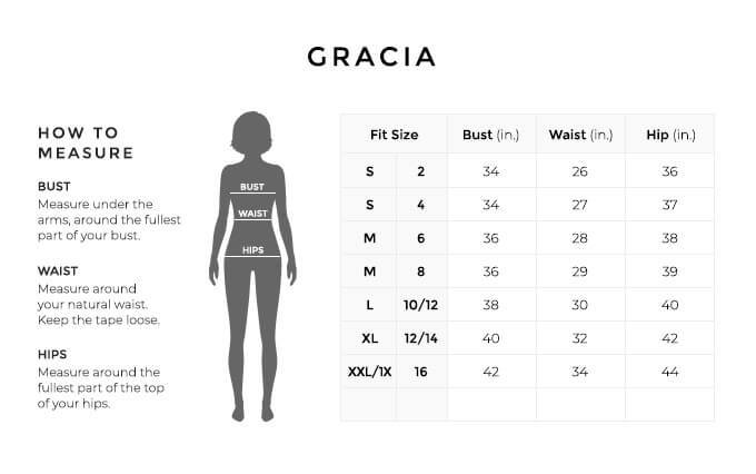 Size Chart for Gracia.

Size Small, 2. Bust 34 inches, Waist 26 inches, Hip 36 inches.
Size Small, 4. Bust 34 inches, Waist 27 inches, Hip 37 inches.
Size Medium, 6. Bust 36 inches, Waist 28 inches, Hip 38 inches.
Size Medium, 8. Bust 36 inches, Waist 29 inches, Hip 39 inches.
Size Large, 10, 12. Bust 38 inches, Waist 30 inches, Hip 40 inches.
Size Large, 12, 14. Bust 40 inches, Waist 32 inches, Hip 42 inches.
Size Extra Extra Large, One X, 16. Bust 42 inches, Waist 34 inches, Hip 44 inches.

How to Measure.
Bust. Measure under the arms, around the fullest part of your bust.
Waist. Measure around your natural waist.
Hips. Measure around the fullest part of the top of your hips.