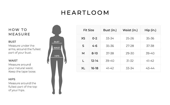 Size Chart for Heartloom.

Size Extra Small, Size Double 0 to 2. Bust 33 to 34 inches, Waist 25 to 26 inches, Hip 35 to 36 inches.
Size Small, Size 2 and 4. Bust 35 to 36 inches, Waist 27 to 28 inches, Hip 37 to 38 inches.
Size Medium, Size 6 and 8. Bust 37 to 38 inches, Waist 29 to 30 inches, Hip 39 to 40 inches.
Size Large, Size 8 and 10. Bust 39 to 40 inches, Waist 31 to 32 inches, Hip 41 to 42 inches.
Size Extra Large, Size 10 and 12. Bust 42 to 41 inches, Waist 33 to 34 inches, Hip 43 to 44 inches.

How to Measure.
Bust. Measure under the arms, around the fullest part of your bust.
Waist. Measure around your natural waist.
Hips. Measure around the fullest part of the top of your hips.