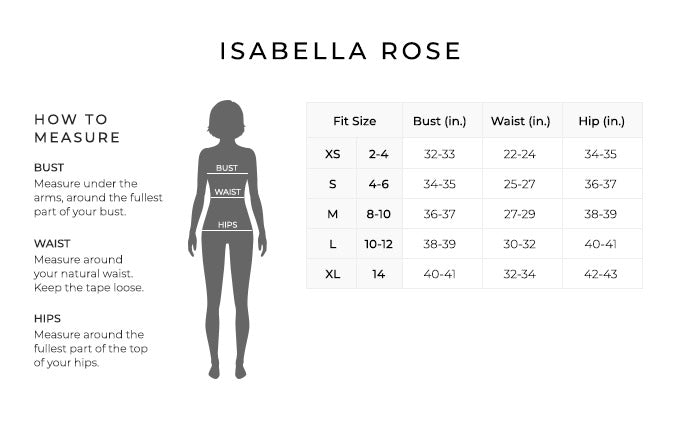 Size Chart for Isabella Rose.

Size Extra Small, Size 2 to 4.Bust 32 to 33 inches, Waist 22 to 24 inches, Hip 34 to 35 inches.
Size Small, Size 4 to 6. Bust 34 to 35 inches, Waist 25 to 27 inches, Hip 36 to 37 inches.
Size Medium, Size 8 to 10. Bust 36 to 37 inches, Waist 27 to 29 inches, Hip 38 to 39 inches.
Size Large, Size 10 to 12. Bust 38 to 39 inches, Waist 30 to 32 inches, Hip 40 to 41 inches.
Size Extra Large, Size 14. Bust 40 to 41 inches, Waist 32 to 34 inches, Hip 42 to 43 inches.

How to Measure.
Bust. Measure under the arms, around the fullest part of your bust.
Waist. Measure around your natural waist.
Hips. Measure around the fullest part of the top of your hips.