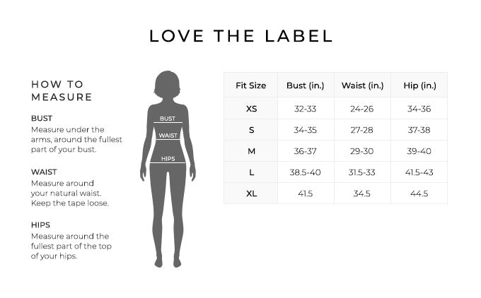 Size Chart for Love the Label

Size Extra Small. Bust 32 to 33 inches, Waist 24 to 26 inches, Hip 34 to 36 inches.
Size Small. Bust 34 to 35 inches, Waist 27 to 28 inches, Hip 37 to 38 inches.
Size Medium. Bust 36 to 37 inches, Waist 29 to 30 inches, Hip 39 to 40 inches.
Size Large. Bust 38.5 to 40 inches, Waist 31.5 to 33 inches, Hip 41.5 to 43 inches.
Size Extra Large. Bust 41.5 inches, Waist 34.5 inches, Hip 44.5 inches.

How to Measure.
Bust. Measure under the arms, around the fullest part of your bust.
Waist. Measure around your natural waist.
Hips. Measure around the fullest part of the top of your hips.