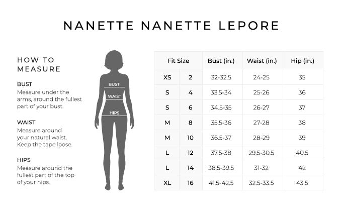 Size Chart for Nanette Nanette Lepore.

Size Extra Small. Bust 32-32.5 inches, Waist 24-25 inches, Hip 35 inches.
Size Small. Bust 33.5-34 inches, Waist 25-26 inches, Hip 36 inches.
Size Small. Bust 34.5-35 inches, Waist 26-27 inches, Hip 37 inches.
Size Medium. Bust 35.5-36 inches, Waist 27-28 inches, Hip 38 inches.
Size Medium. Bust 36.5-37 inches, Waist 28-29 inches, Hip 39 inches.
Size Large. Bust 37.5-38 inches, Waist 29.5-30.5 inches, Hip 40.5 inches.
Size Large. Bust 38.5-39.5 inches, Waist 31-32 inches, Hip 42 inches.
Size Extra Large. Bust 41.5-42.5 inches, Waist 32.5-33.5 inches, Hip 43.5 inches.

How to Measure.
Bust. Measure under the arms, around the fullest part of your bust.
Waist. Measure around your natural waist.
Hips. Measure around the fullest part of the top of your hips.