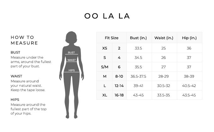 Size Chart for Oo la la.

Size Extra Small, 2. Bust 33.5 inches, Waist 25 inches, Hip 36 inches.
Size Small, 4. Bust 34.5 inches, Waist 26 inches, Hip 37 inches.
Size Small/Medium, 6. Bust 35.5 inches, Waist 27 inches, Hip 37 inches.
Size Medium, 8 to 10. Bust 36.5 to 37.5 inches, Waist 28 to 29 inches, Hip 38 to 39 inches.
Size Large, 12 to 14. Bust 39 to 41 inches, Waist 30.5 to 32 inches, Hip 40.5 to 42 inches.
Size Extra Large, 16 to 18. Bust 43 to 45 inches, Waist 33.5 to 35 inches, Hip 43.5 to 45 inches.

How to Measure.
Bust. Measure under the arms, around the fullest part of your bust.
Waist. Measure around your natural waist. Keep the tape loose.
Hips. Measure around the fullest part of the top of your hips.