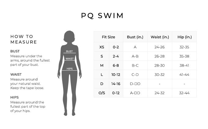 Size Chart for PQ Swim.

Size Extra Small. 0-2. Bust A, Waist 24-25 inches, Hip 32-35 inches.
Size 2-4. Bust A-B, Waist 26-28 inches, Hip 35-38 inches.
Size 6-8. Bust B-C, Waist 28-30 inches, Hip 39-41 inches.
Size 10-12. Bust C-D, Waist 30-32 inches, Hip 41-44 inches.
Size 14-16. Bust D-DD.
Size 10-12. Bust A-DD, Waist 24-32 inches, Hip 32-44 inches.

How to Measure.
Bust. Measure under the arms, around the fullest part of your bust.
Waist. Measure around your natural waist. Keep the tape loose.
Hips. Measure around the fullest part of the top of your hips.