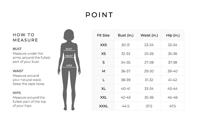 Size Chart for Point.

Size Extra Extra Small. Bust 30 to 31 inches, Waist 23 to 24 inches, Hip 33 to 34 inches.
Size Extra Small. Bust 32 to 33 inches, Waist 25 to 26 inches, Hip 35 to 36 inches.
Size Small. Bust 34 to 35 inches, Waist 27 to 28 inches, Hip 37 to 38 inches.
Size Medium. Bust 36 to 37 inches, Waist 29 to 30 inches, Hip 39 to 40 inches.
Size Large. Bust 38 to 39 inches, Waist 31 to 32 inches, Hip 41 to 42 inches.
Size Extra Large. Bust 40 to 41 inches, Waist 33 to 34 inches, Hip 43 to 44 inches.
Size XXL. Bust 42 to 43 inches, Waist 35 to 36 inches, Hip 45 to 46 inches.
Size XXXL. Bust 44.5 inches, Waist 37.5 inches, Hip 47.5 inches.

How to Measure.
Bust. Measure under the arms, around the fullest part of your bust.
Waist. Measure around your natural waist.
Hips. Measure around the fullest part of the top of your hips.