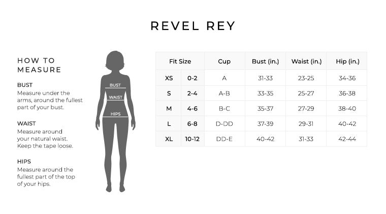 Size Chart for Revel Rey.

Size Extra Small, Size 0 to 2. A Cup. Bust 31 to 33 inches, Waist 23 to 25 inches, Hip 34 to 36 inches.
Size Small, Size 2 to 4. A to B Cup. Bust 33 to 35 inches, Waist 25 to 27 inches, Hip 36 to 38 inches.
Size Medium, Size 4 to 6. B to C Cup. Bust 35 to 37 inches, Waist 27 to 29 inches, Hip 38 to 40 inches.
Size Large, Size 6 to 8. D to Double D Cup. Bust 37 to 39 inches, Waist 29 to 31 inches, Hip 40 to 42 inches.
Size Extra Large, Size 10 to 12. Double D to E. Bust 40 to 42 inches, Waist 31 to 33 inches, Hip 42 to 44 inches.

How to Measure.
Bust. Measure under the arms, around the fullest part of your bust.
Waist. Measure around your natural waist.
Hips. Measure around the fullest part of the top of your hips.
