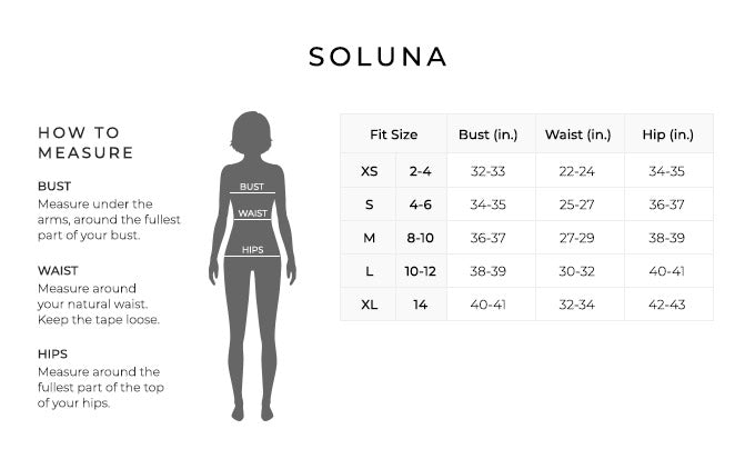 Size Chart for Soluna.

Size Extra Small, Size 2 to 4.Bust 32 to 33 inches, Waist 22 to 24 inches, Hip 34 to 35 inches.
Size Small, Size 4 to 6. Bust 34 to 35 inches, Waist 25 to 27 inches, Hip 36 to 37 inches.
Size Medium, Size 8 to 10. Bust 36 to 37 inches, Waist 27 to 29 inches, Hip 38 to 39 inches.
Size Large, Size 10 to 12. Bust 38 to 39 inches, Waist 30 to 32 inches, Hip 40 to 41 inches.
Size Extra Large, Size 14. Bust 40 to 41 inches, Waist 32 to 34 inches, Hip 42 to 43 inches.

How to Measure.
Bust. Measure under the arms, around the fullest part of your bust.
Waist. Measure around your natural waist.
Hips. Measure around the fullest part of the top of your hips.