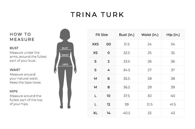 Size Chart for Trina Turk.

Size Extra Extra Small, 00. Bust 31.5 inches, Waist 24 inches, Hip 34 inches.
Size Extra Small, 0. Bust 32.5 inches, Waist 25 inches, Hip 35 inches.
Size Small, 2. Bust 33.5 inches, Waist 26 inches, Hip 36 inches.
Size Small, 4. Bust 3534.5 inches, Waist 27 inches, Hip 37 inches.
Size Medium, 6. Bust 35.5 inches, Waist 28 inches, Hip 38 inches.
Size Medium, 8. Bust 36.5 inches, Waist 29 inches, Hip 39 inches.
Size Large, 10. Bust 37.5 inches, Waist 30 inches, Hip 40 inches.
Size Large, 12. Bust 39 inches, Waist 31.5 inches, Hip 41.5 inches.
Size Extra Large, 14. Bust 40.5 inches, Waist 33 inches, Hip 43 inches.


How to Measure.
Bust. Measure under the arms, around the fullest part of your bust.
Waist. Measure around your natural waist.
Hips. Measure around the fullest part of the top of your hips.