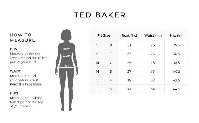Size Chart for Ted Baker.

Size Small, 0. Bust 31 inches, Waist 25, Hip 35.5 inches.
Size Small, 1. Bust 33 inches, Waist 26, Hip 36.5 inches.
Size Medium, 2. Bust 35 inches, Waist 28, Hip 37.5 inches.
Size Medium, 3. Bust 37 inches, Waist 30, Hip 38.5 inches.
Size Large, 4. Bust 39 inches, Waist 32, Hip 39.5 inches.
Size Large, 5. Bust 41 inches, Waist 34, Hip 40.5 inches.

How to Measure.
Bust. Measure under the arms, around the fullest part of your bust.
Waist. Measure around your natural waist. Keep the tape loose.
Hips. Measure around the fullest part of the top of your hips.