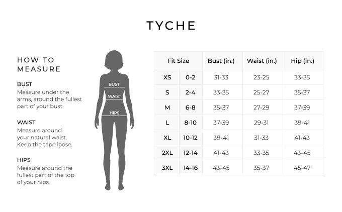 Size Chart for Tyche.

Size Extra Small, Size Double 0 to 2. Bust 31 to 33 inches, Waist 23 to 25 inches, Hip 33 to 35 inches.
Size Small, Size 2 and 4. Bust 34 to 35 inches, Waist 25 to 27 inches, Hip 35 to 37 inches.
Size Medium, Size 6 and 8. Bust 35 to 37 inches, Waist 27 to 29 inches, Hip 37 to 39 inches.
Size Large, Size 8 and 10. Bust 37 to 39 inches, Waist 29 to 31 inches, Hip 39 to 41 inches.
Size Extra Large, Size 10 and 12. Bust 39 to 41 inches, Waist 31 to 33 inches, Hip 41 to 43 inches.
Size 2XL Size 12 and 12. Bust 41 to 43 inches, Waist 33 to 35 inches, Hip 43 to 45 inches.
Size 3XL, Size 10 and 12. Bust 43 to 45 inches, Waist 35 to 37 inches, Hip 45 to 47 inches.

How to Measure.
Bust. Measure under the arms, around the fullest part of your bust.
Waist. Measure around your natural waist.
Hips. Measure around the fullest part of the top of your hips.