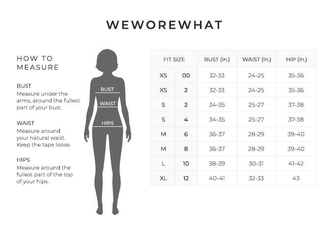 Size Chart for WeWoreWhat.

Size Extra Small, Size Double 0 to 2. Bust 32 to 33 inches, Waist 24 to 25 inches, Hip 35 to 36 inches.
Size Small, Size 2 and 4. Bust 34 to 35 inches, Waist 25 to 27 inches, Hip 37 to 38 inches.
Size Medium, Size 4 and 6. Bust 36 to 37 inches, Waist 28 to 29 inches, Hip 39 to 40 inches.
Size Large, Size 10. Bust 38 to 39 inches, Waist 30 to 31 inches, Hip 41 to 42 inches.
Size Extra Large, Size 12. Bust 40 to 41 inches, Waist 32 to 33 inches, Hip 43 inches.

How to Measure.
Bust. Measure under the arms, around the fullest part of your bust.
Waist. Measure around your natural waist.
Hips. Measure around the fullest part of the top of your hips.